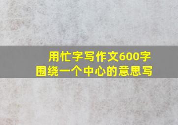 用忙字写作文600字 围绕一个中心的意思写